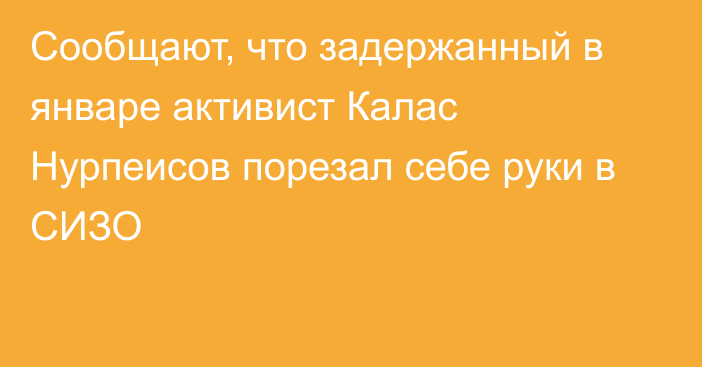 Сообщают, что задержанный в январе активист Калас Нурпеисов порезал себе руки в СИЗО