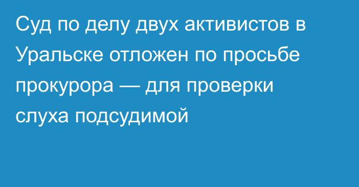 Суд по делу двух активистов в Уральске отложен по просьбе прокурора — для проверки слуха подсудимой