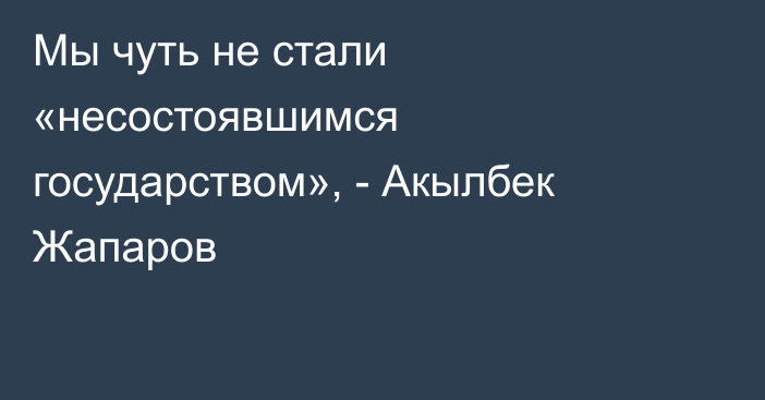 Мы чуть не стали «несостоявшимся государством», - Акылбек Жапаров