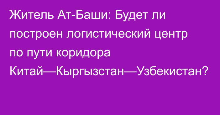 Житель Ат-Баши: Будет ли построен логистический центр по пути коридора Китай—Кыргызстан—Узбекистан?