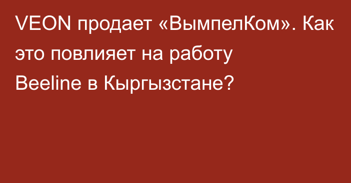 VEON продает «ВымпелКом». Как это повлияет на работу Beeline в Кыргызстане?