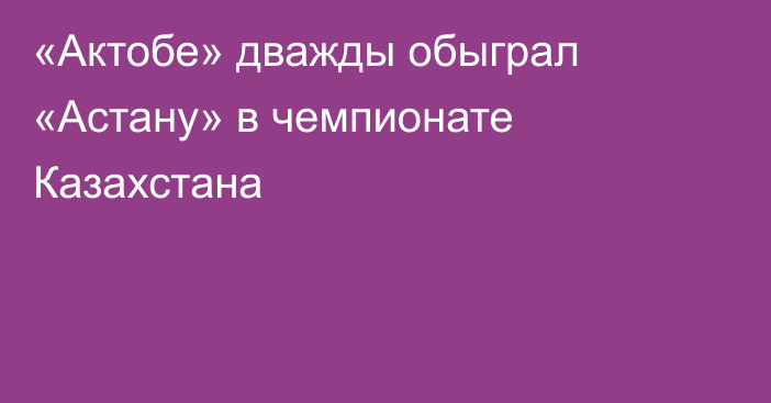 «Актобе» дважды обыграл «Астану» в чемпионате Казахстана