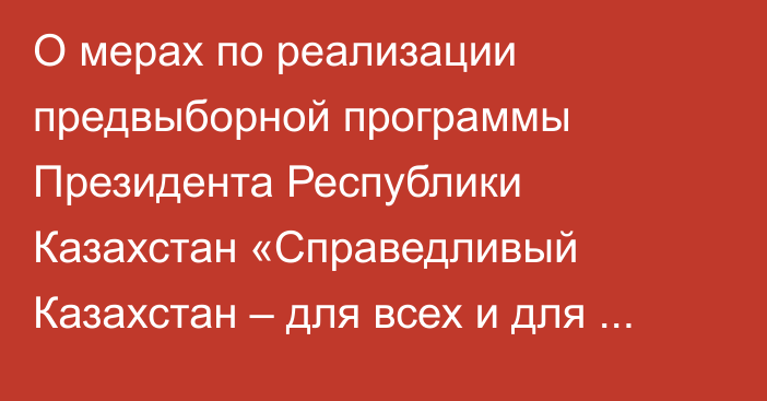 О мерах по реализации предвыборной программы  Президента Республики Казахстан «Справедливый Казахстан – для всех и для каждого. Сейчас и навсегда»