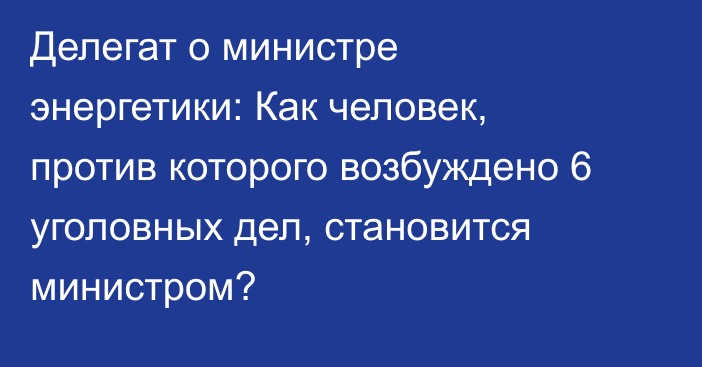 Делегат о министре энергетики: Как человек, против которого возбуждено 6 уголовных дел, становится министром?