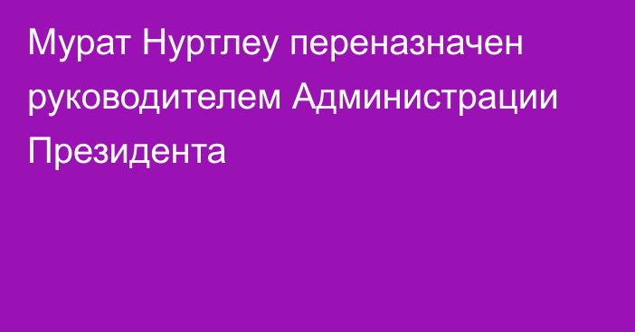 Мурат Нуртлеу переназначен руководителем Администрации Президента