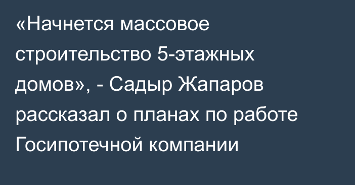 «Начнется массовое строительство 5-этажных домов», - Садыр Жапаров рассказал о планах по работе Госипотечной компании 