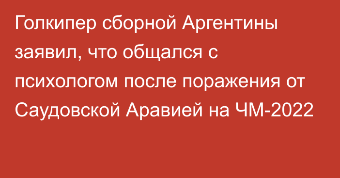 Голкипер сборной Аргентины заявил, что общался с психологом после поражения от Саудовской Аравией на ЧМ-2022