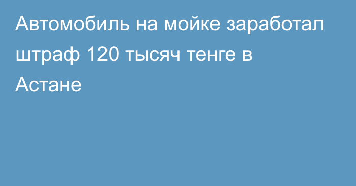 Автомобиль на мойке заработал штраф 120 тысяч тенге в Астане