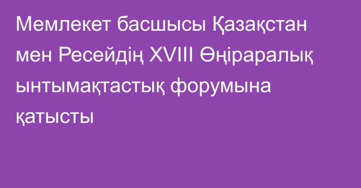 Мемлекет басшысы Қазақстан мен Ресейдің ХVIII Өңіраралық ынтымақтастық форумына қатысты