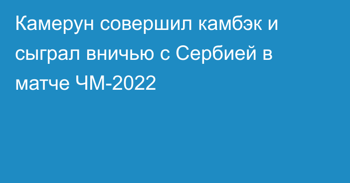 Камерун совершил камбэк и сыграл вничью с Сербией в матче ЧМ-2022