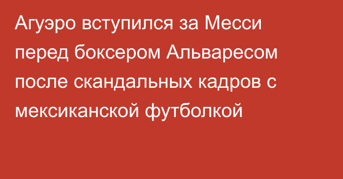 Агуэро вступился за Месси перед боксером Альваресом после скандальных кадров с мексиканской футболкой