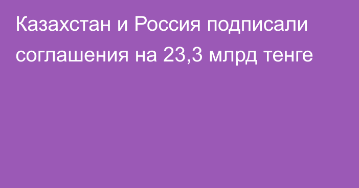 Казахстан и Россия подписали соглашения на 23,3 млрд тенге