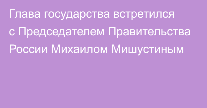 Глава государства встретился с Председателем Правительства России Михаилом Мишустиным