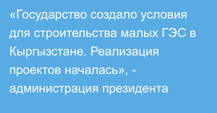 «Государство создало условия для строительства малых ГЭС в Кыргызстане. Реализация проектов началась», - администрация президента