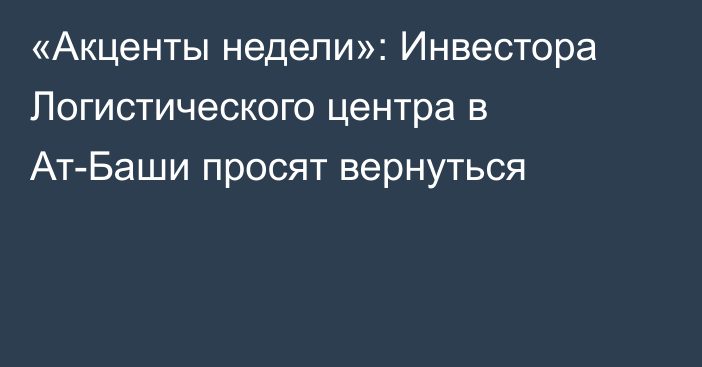 «Акценты недели»: Инвестора Логистического центра в Ат-Баши просят вернуться