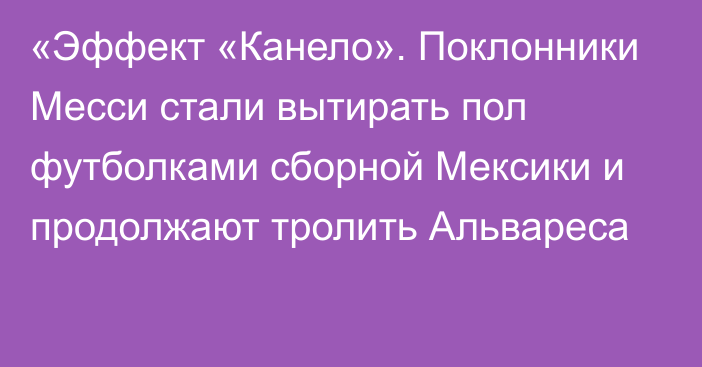 «Эффект «Канело». Поклонники Месси стали вытирать пол футболками сборной Мексики и продолжают тролить Альвареса