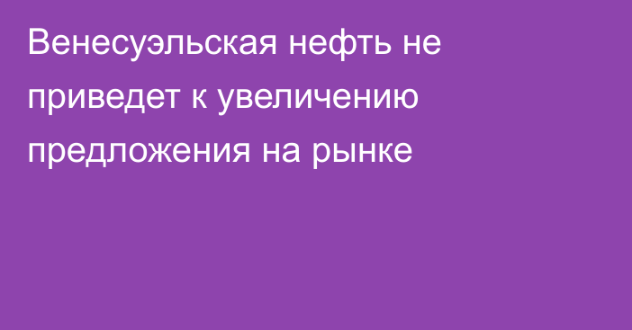 Венесуэльская нефть не приведет к увеличению предложения на рынке