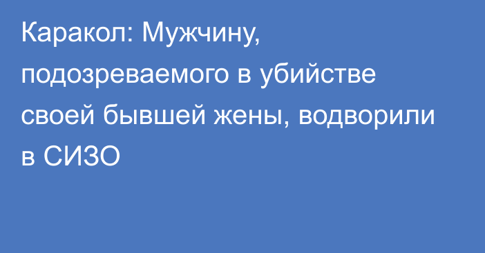 Каракол: Мужчину, подозреваемого в убийстве своей бывшей жены, водворили в СИЗО