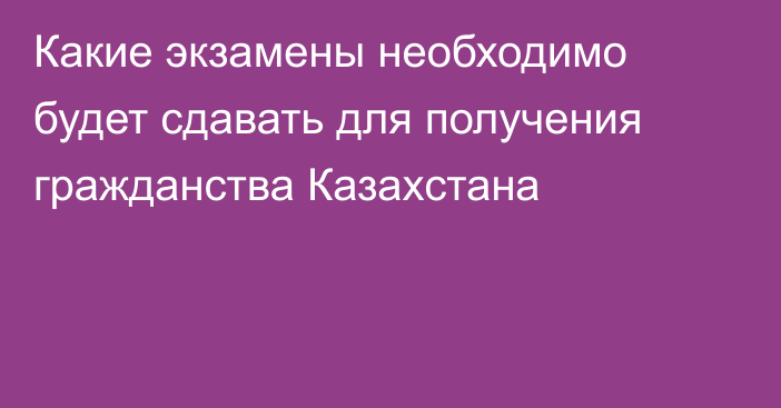 Какие экзамены необходимо будет сдавать для получения гражданства Казахстана