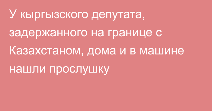 У кыргызского депутата, задержанного на границе с Казахстаном, дома и в машине нашли прослушку