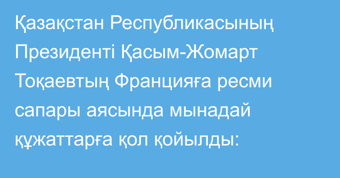 Қазақстан Республикасының Президенті Қасым-Жомарт Тоқаевтың Францияға ресми сапары аясында мынадай құжаттарға қол қойылды: