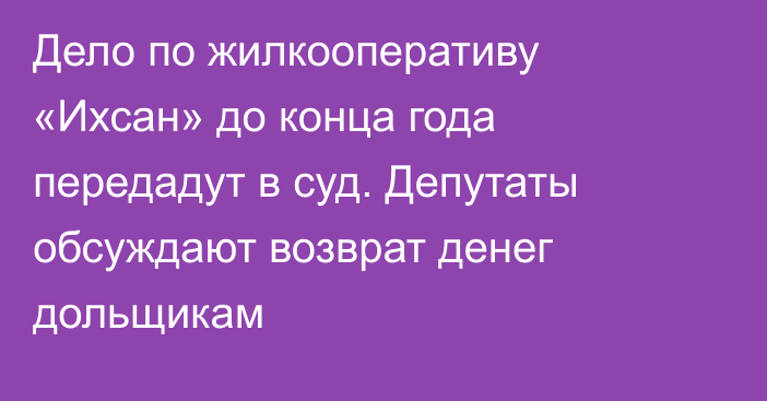 Дело по жилкооперативу «Ихсан» до конца года передадут в суд. Депутаты обсуждают возврат денег дольщикам