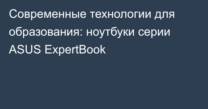 Современные технологии для образования: ноутбуки серии ASUS ExpertBook