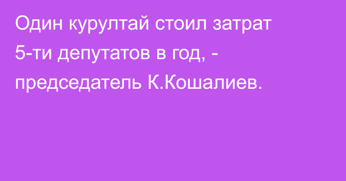 Один курултай стоил затрат 5-ти депутатов в год, - председатель К.Кошалиев.