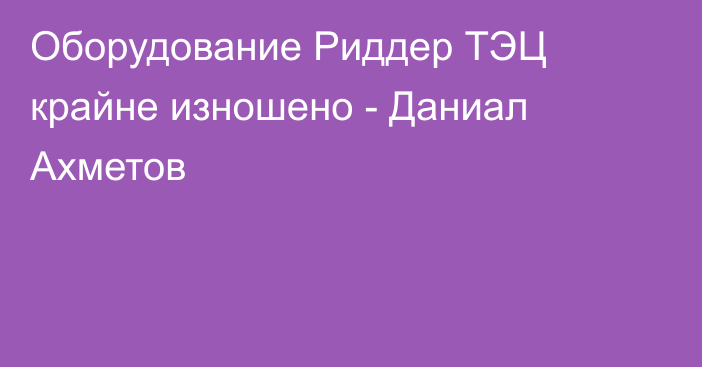 Оборудование Риддер ТЭЦ крайне изношено - Даниал Ахметов