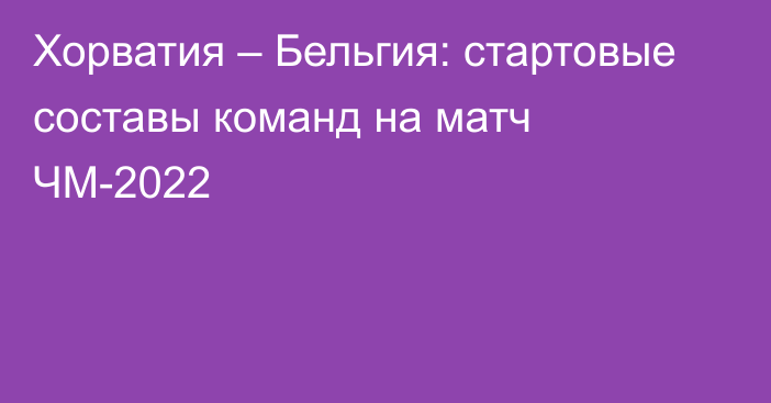 Хорватия – Бельгия: стартовые составы команд на матч ЧМ-2022