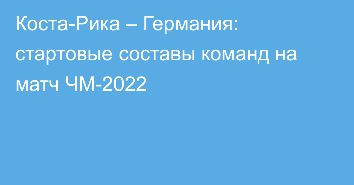 Коста-Рика – Германия: стартовые составы команд на матч ЧМ-2022