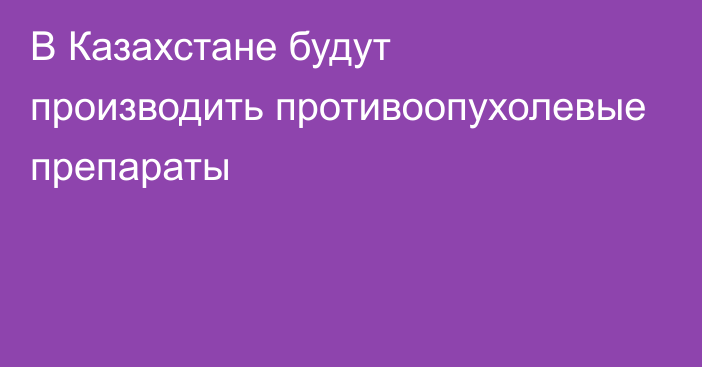 В Казахстане будут производить  противоопухолевые препараты