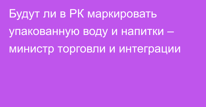 Будут ли в РК маркировать упакованную воду и напитки – министр торговли и интеграции