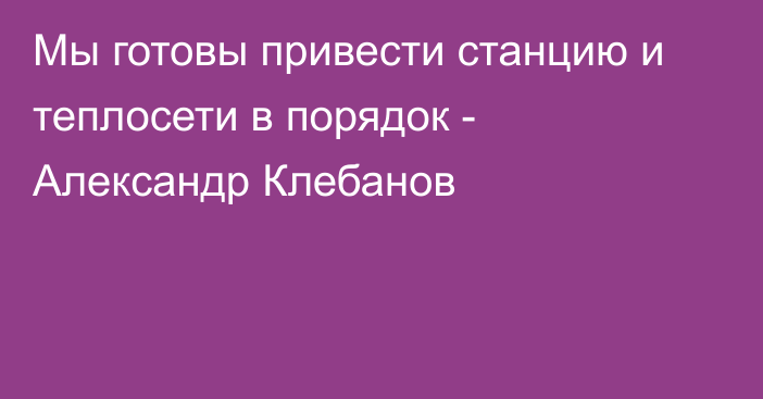 Мы готовы привести станцию и теплосети в порядок - Александр Клебанов