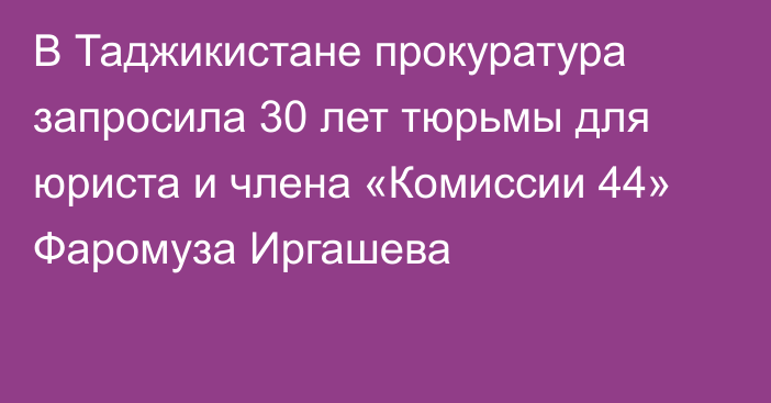 В Таджикистане прокуратура запросила 30 лет тюрьмы для юриста и члена «Комиссии 44» Фаромуза Иргашева