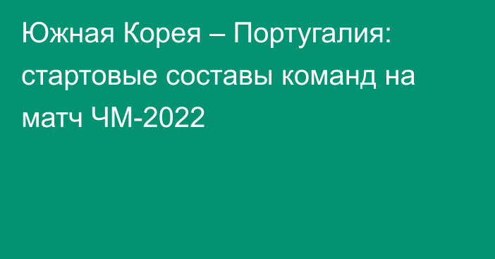 Южная Корея – Португалия: стартовые составы команд на матч ЧМ-2022