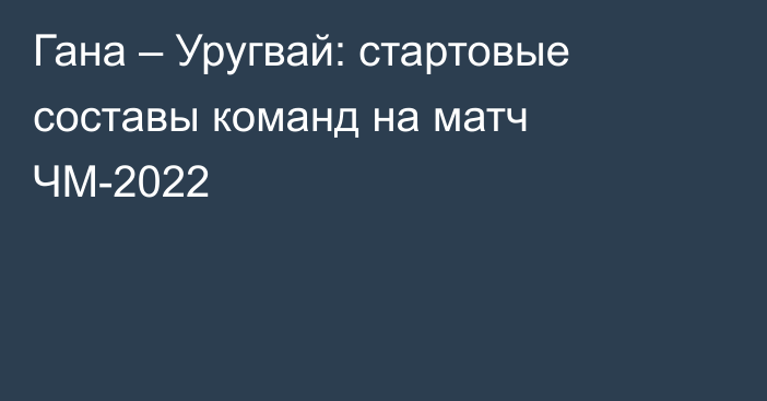 Гана – Уругвай: стартовые составы команд на матч ЧМ-2022