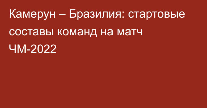 Камерун – Бразилия: стартовые составы команд на матч ЧМ-2022