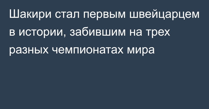 Шакири стал первым швейцарцем в истории, забившим на трех разных чемпионатах мира