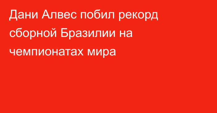 Дани Алвес побил рекорд сборной Бразилии на чемпионатах мира