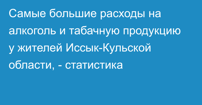 Самые большие расходы на алкоголь и табачную продукцию у жителей Иссык-Кульской области, - статистика