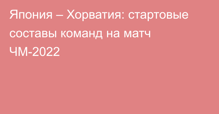 Япония – Хорватия: стартовые составы команд на матч ЧМ-2022