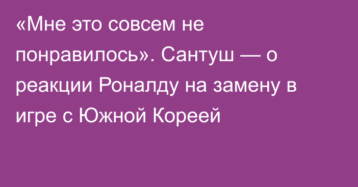 «Мне это совсем не понравилось». Сантуш — о реакции Роналду на замену в игре с Южной Кореей