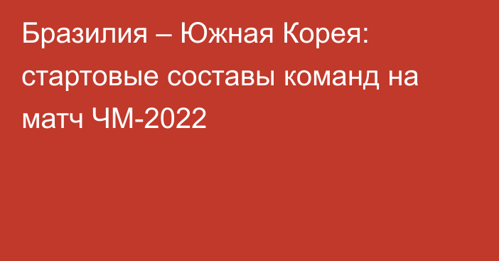 Бразилия – Южная Корея: стартовые составы команд на матч ЧМ-2022