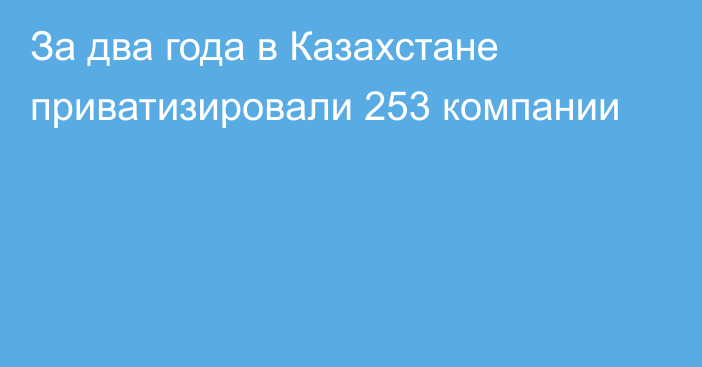 За два года в Казахстане приватизировали 253 компании