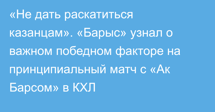 «Не дать раскатиться казанцам». «Барыс» узнал о важном победном факторе на принципиальный матч с «Ак Барсом» в КХЛ