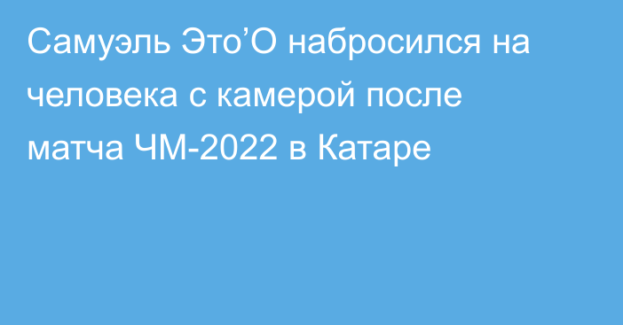 Самуэль Это’О набросился на человека с камерой после матча ЧМ-2022 в Катаре