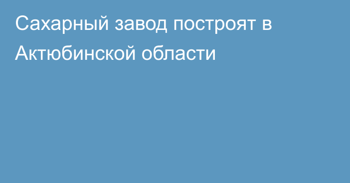 Сахарный завод построят в Актюбинской области