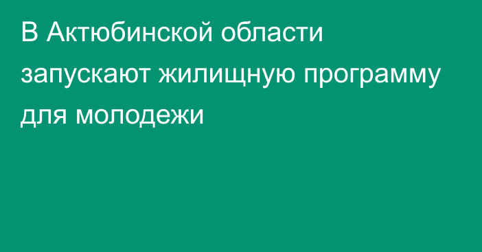 В Актюбинской области запускают жилищную программу для молодежи