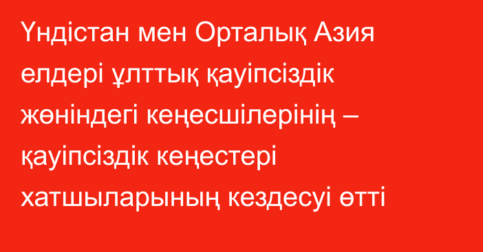 Үндістан мен Орталық Азия елдері ұлттық қауіпсіздік жөніндегі кеңесшілерінің – қауіпсіздік кеңестері хатшыларының кездесуі өтті